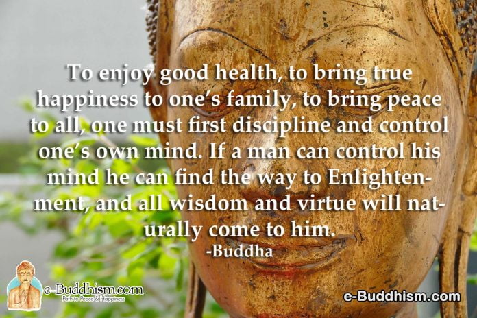 To enjoy good health, to bring true happiness to one's family, and to bring peace to all, one must first discipline and control one's own mind. If a man can control his mind he can find a way to enlightenment, and all wisdom and virtue will naturally come to him. -Buddha