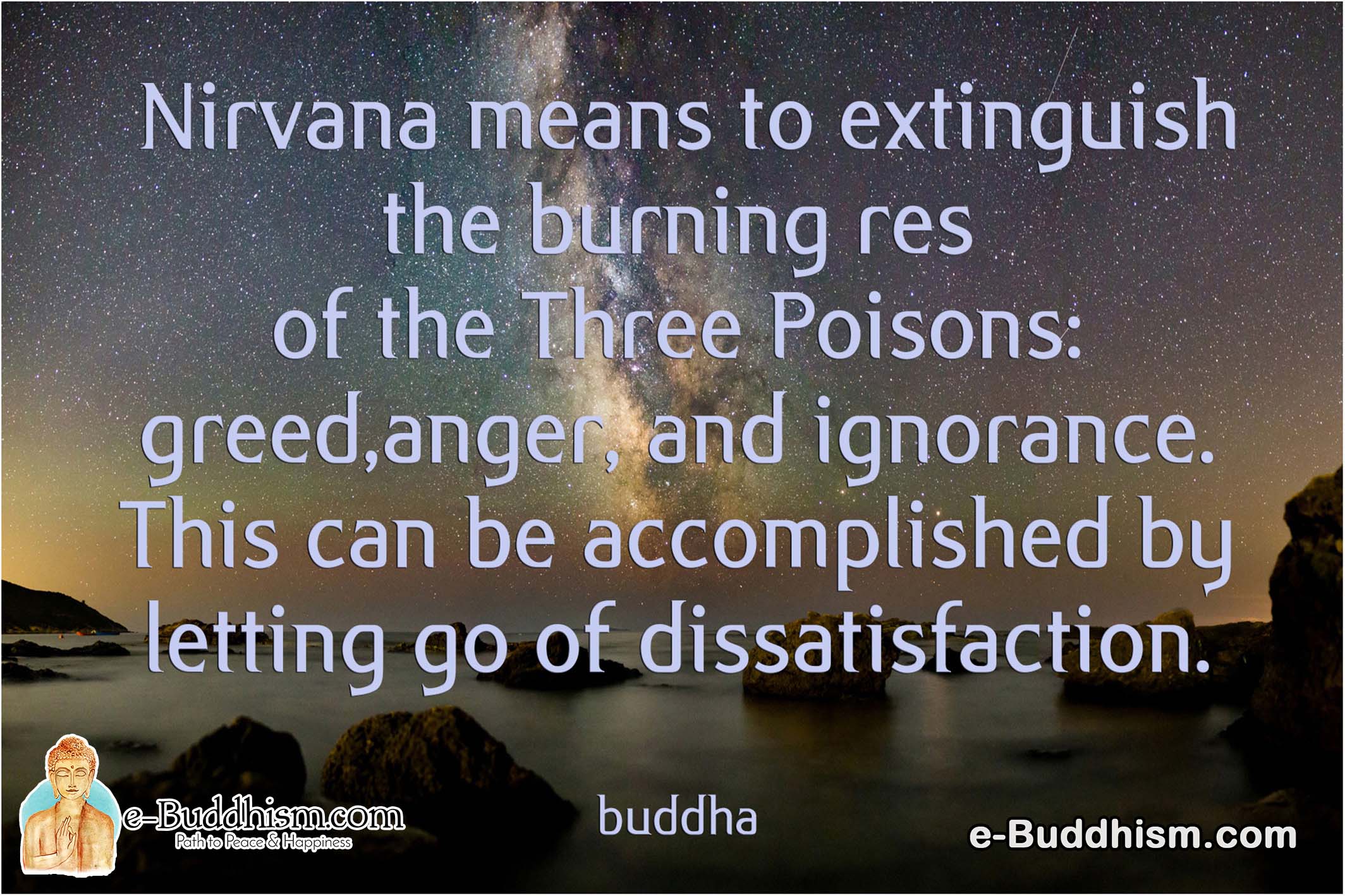 Nirvana means to extinguish the burning rest of the three poisons: greed, anger and ignorance. This can be accomplished by letting go of dissatisfaction. -Buddha
