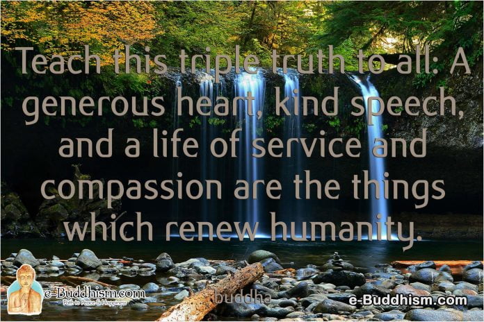 Teach this triple truth to all: A generous heart, kind speech, and a life of service and compassion are the things which renew humanity. -Buddha