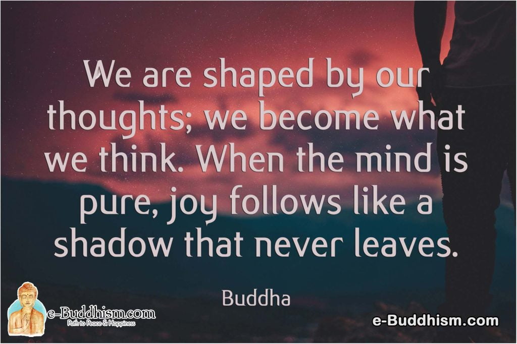 We are shaped by our thoughts; we become what we think. When the mind is pure, joy follows like a shadow that never leaves. -Buddha