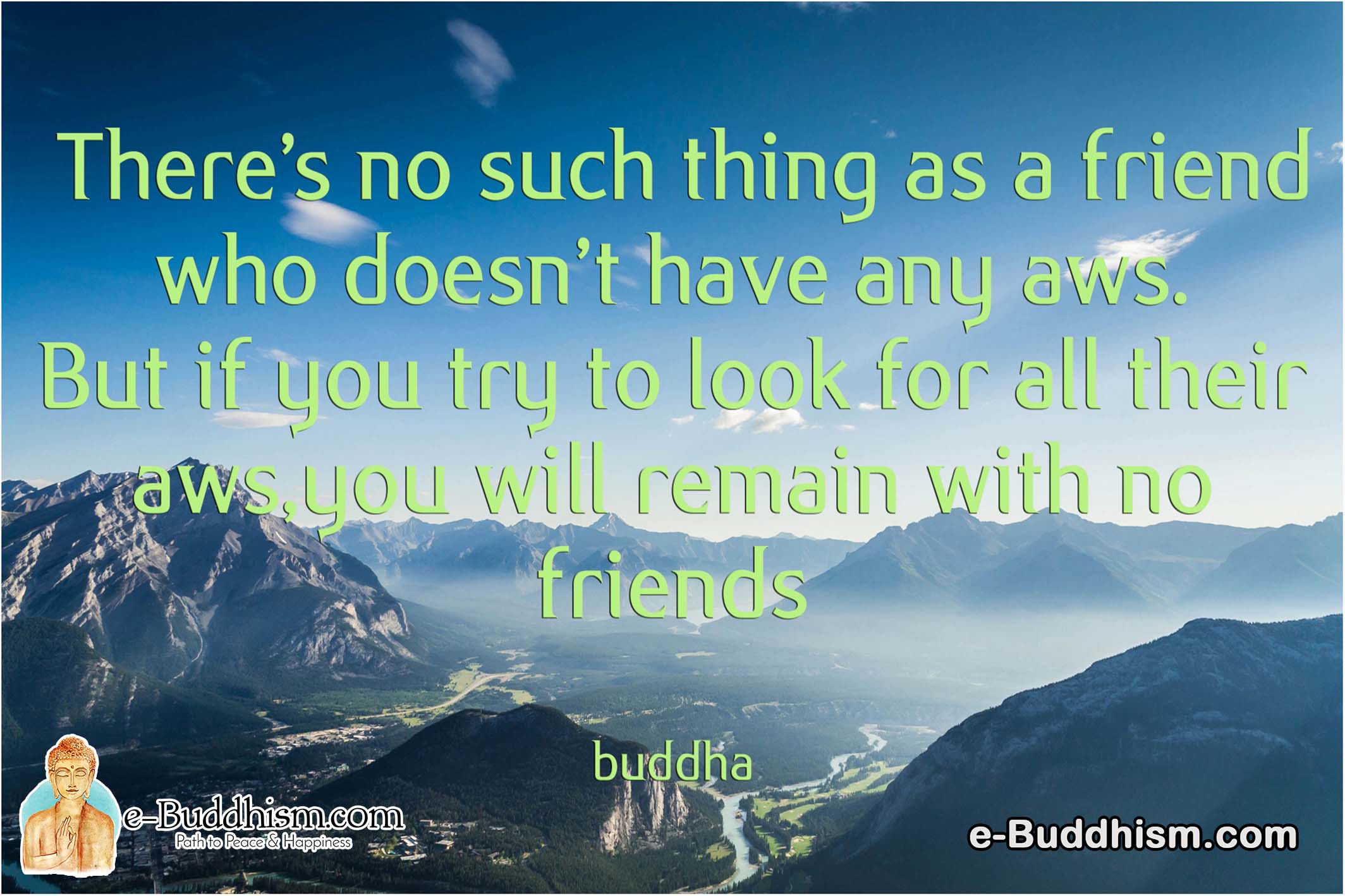 There's no such thing as a friend who doesn't have any flaws. But if you try to look for all their flaws you will remain with no friends. -Buddha