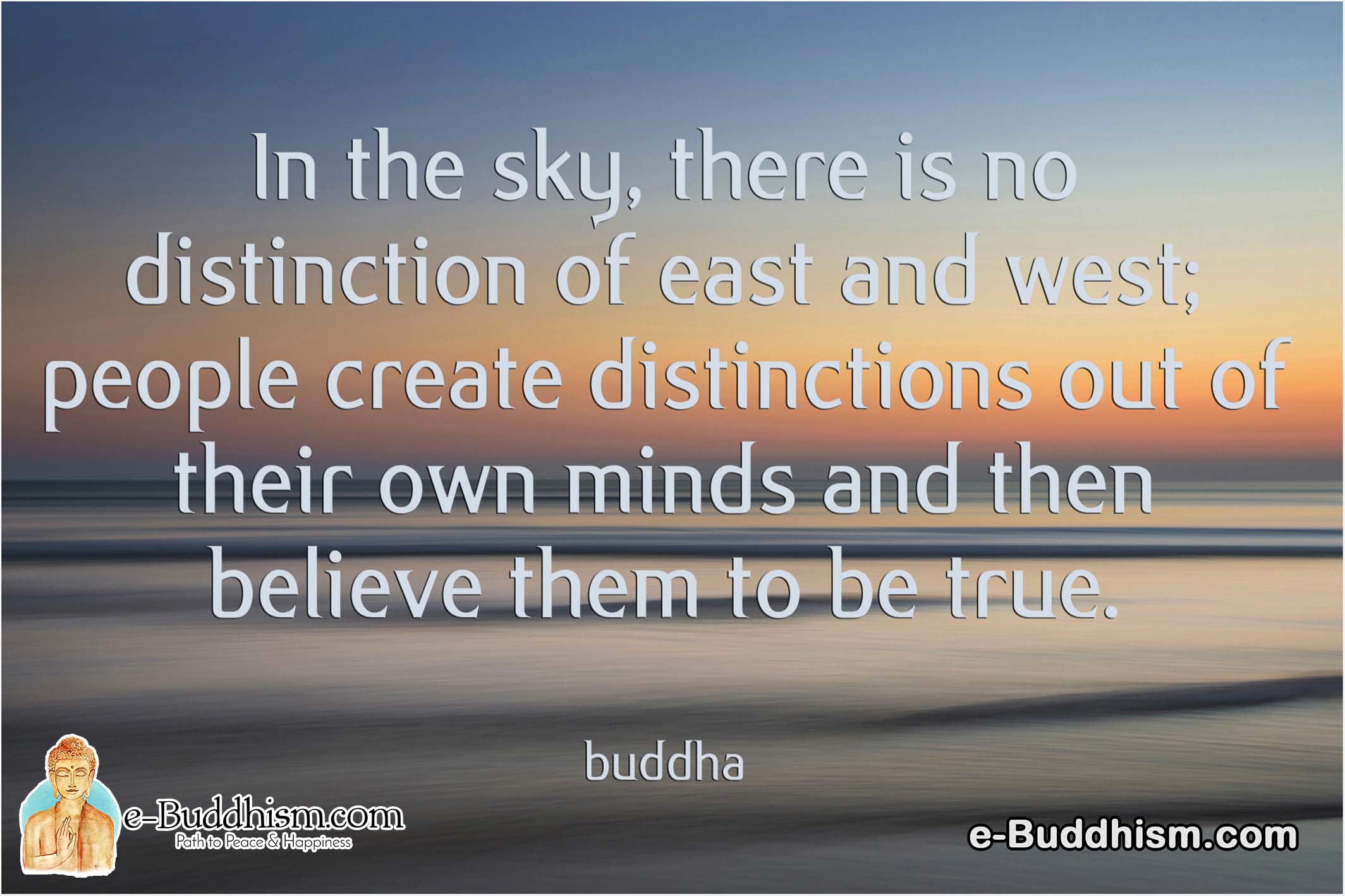 In the sky, there is no distinction between east and west; people create distinctions out of their own minds and then believe them to be true. -Buddha