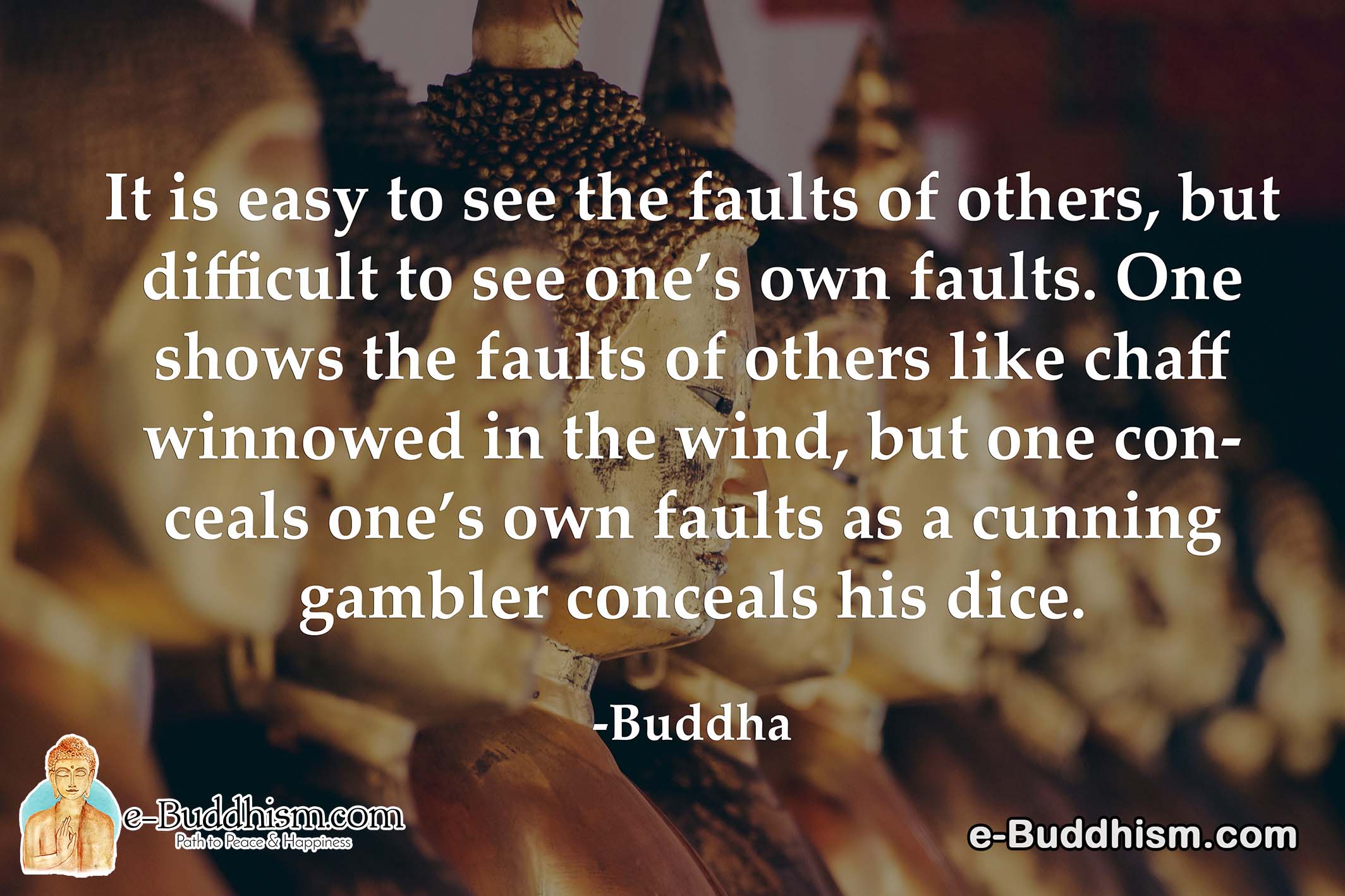 It is easy to see the fault of others, but difficult to one's own faults. One shows the faults of others like chaff winnowed in the wind, but one conceals one's own faults as a cunning gambler conceals his dice. - Buddha