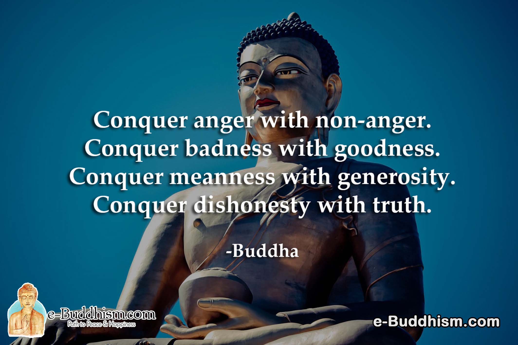 Conquer anger with non-anger. Conquer badness with goodness. Conquer meanness with generosity. Conquer dishonesty with truth. -Buddha