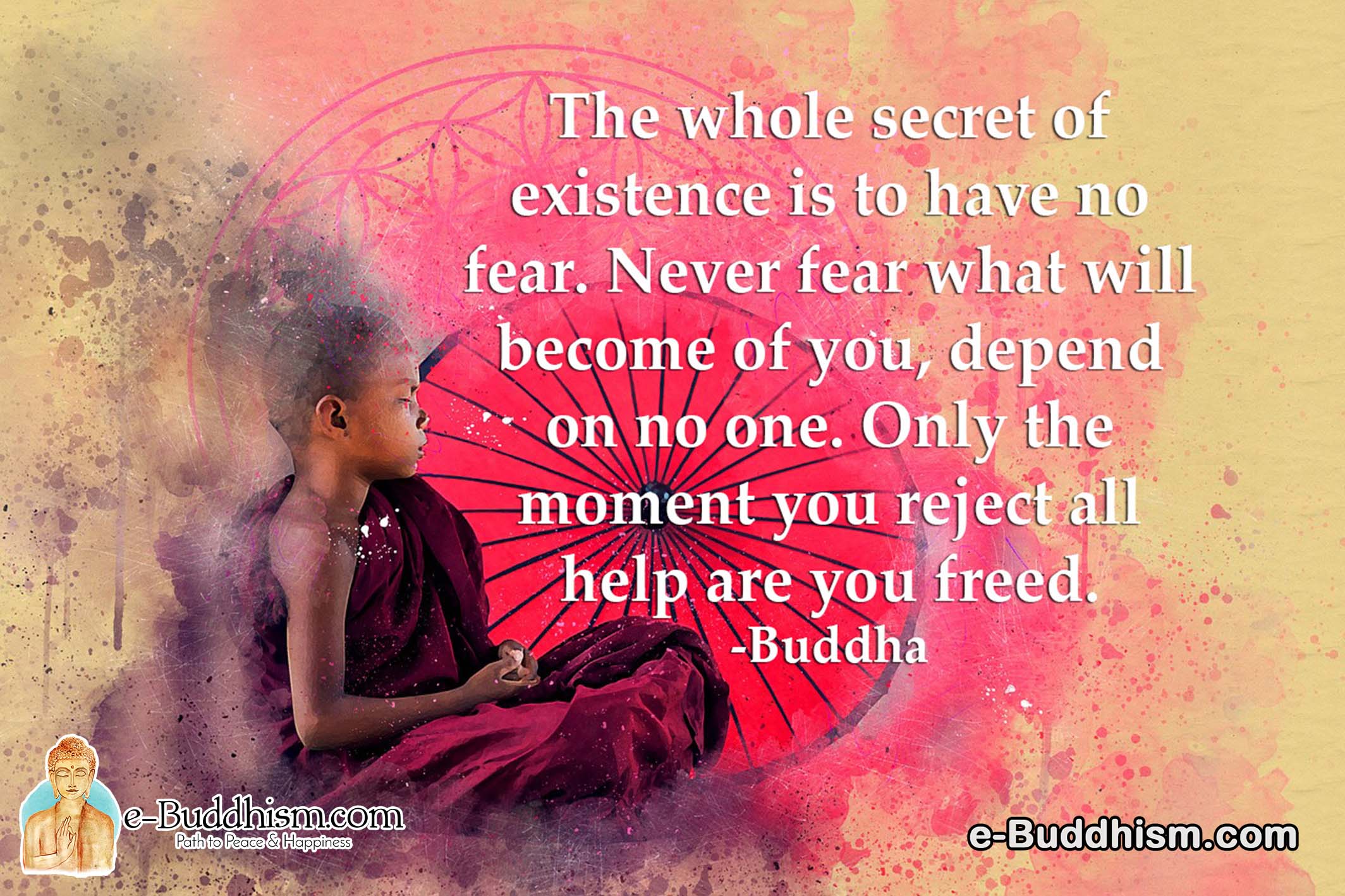 The whole secret of existence is to have no fear. Never fear what will become of you, depend on no one. Only the moment you reject all help are you freed. -Buddha