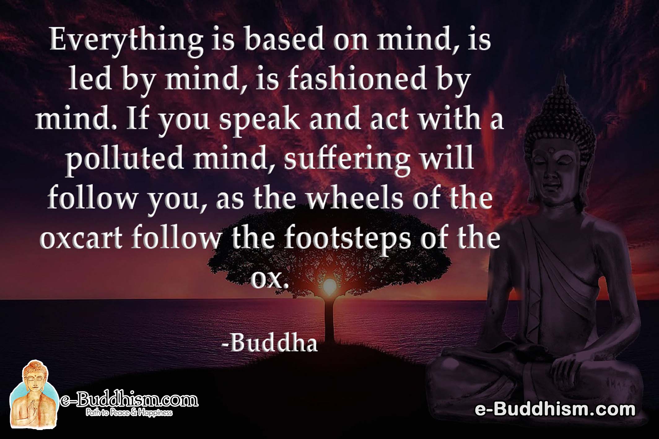 Everything is based on mind, is led by mind, is fashioned by mind. If you speak and act with polluted mind, suffering will follow you, as the wheels of the oxcart follow the footsteps of the ox. -Buddha
