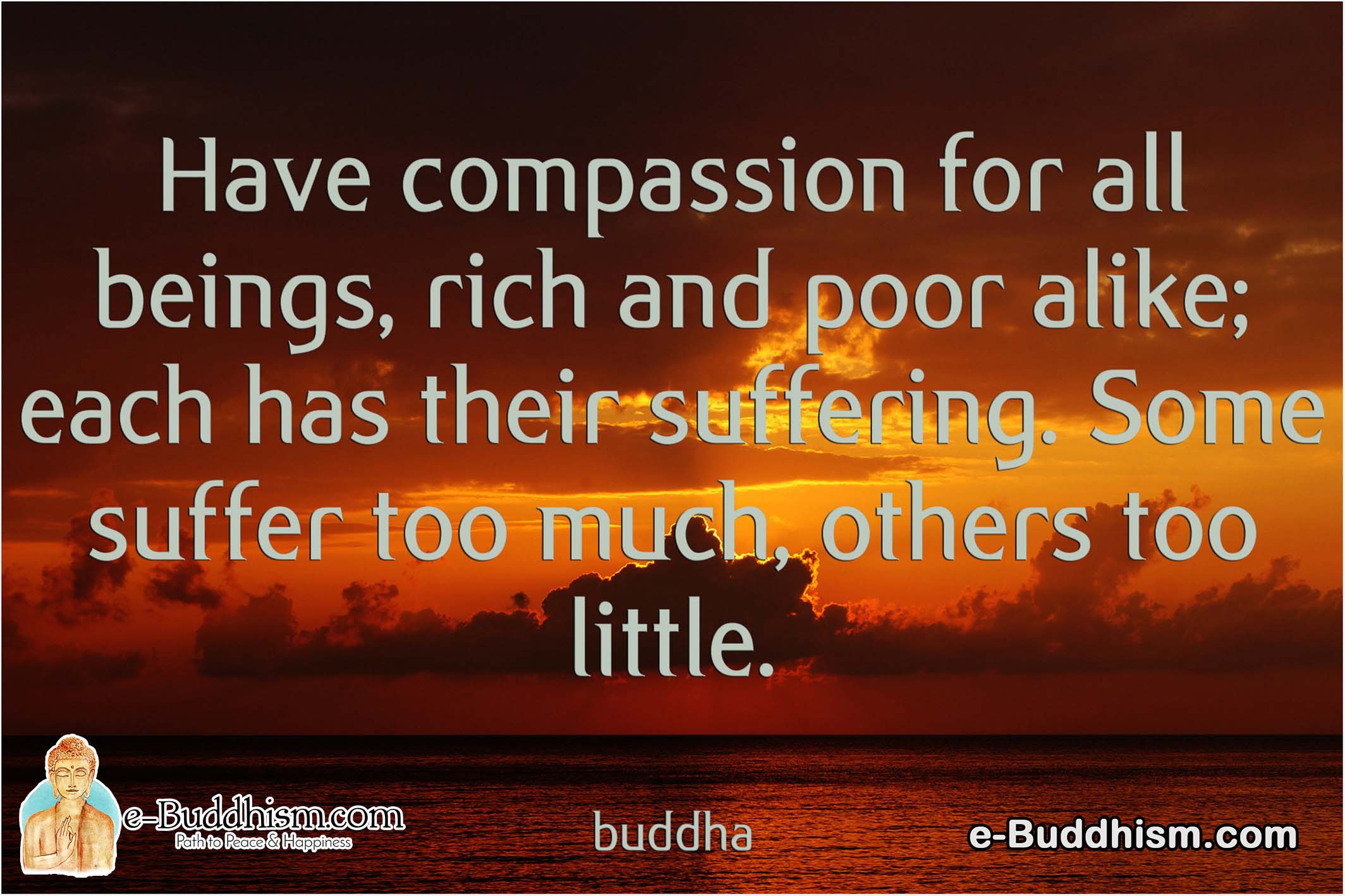 Have compassion for all being rich and poor alike; each has their suffering. Some suffer too much, others too little. -Buddha