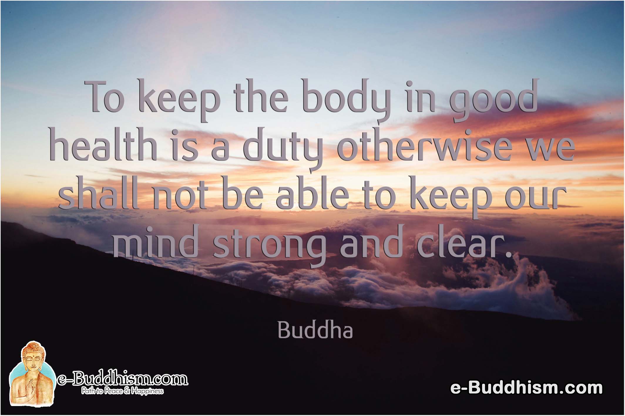 To keep the body in good health is a duty otherwise we shall not be able to keep our minds strong and clear. -Buddha