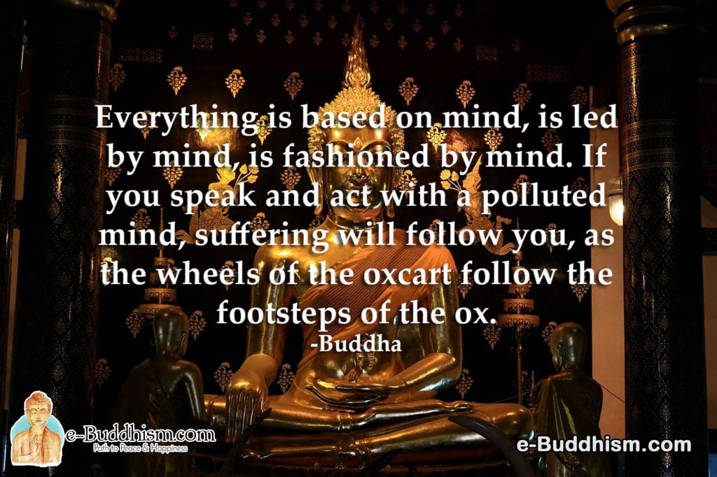 Everything is based on the mind, is led by the mind, and is fashioned by the mind. If you speak and act with a polluted mind, suffering will follow you, as the wheels of the oxcart follow the footsteps of the ox. -Buddha