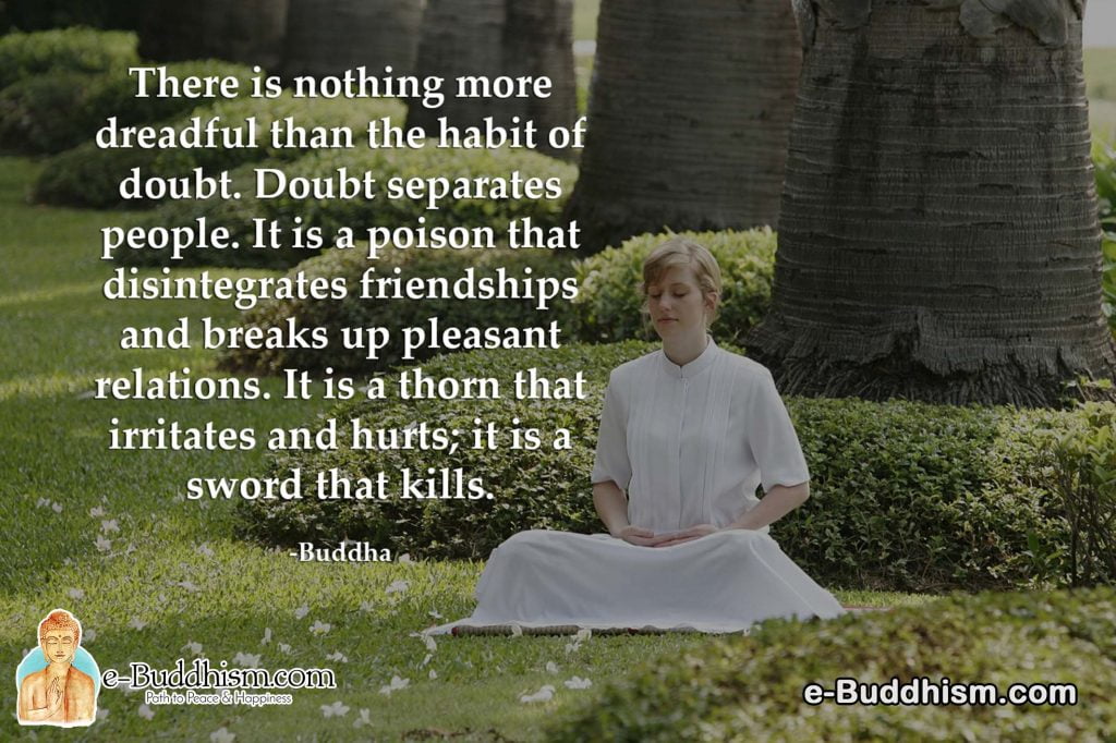 There is nothing more dreadful than the habit of doubt. Doubt separates people. It is a poison that disintegrates friendships and breaks up pleasant relations. It is a thorn that irritates and hurts; it is a sword that kills. -Buddha