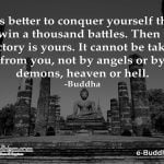 It is better to conquer yourself than to win a thousand battles. Then the victory is yours. It cannot be taken from you, not by angels or by demons, heaven or hell. -Buddha
