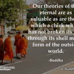 Our theories of the eternal are as valuable as those that a chick which has not broken its way through its shell might form of the outside world. -Buddha